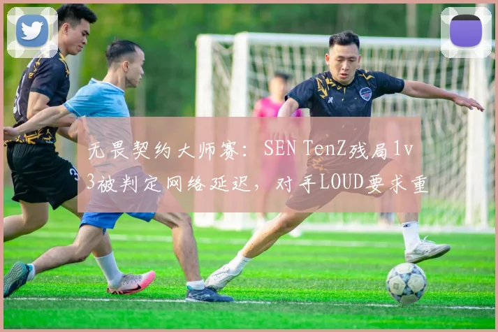 无畏契约大师赛:SEN TenZ残局1v3被判定网络延迟,对手LOUD要求重赛遭拒