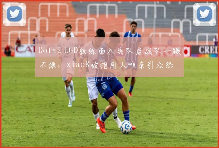 Dota2 LGD教练面八离队后战队一蹶不振，xiao8被指用人唯亲引众怒