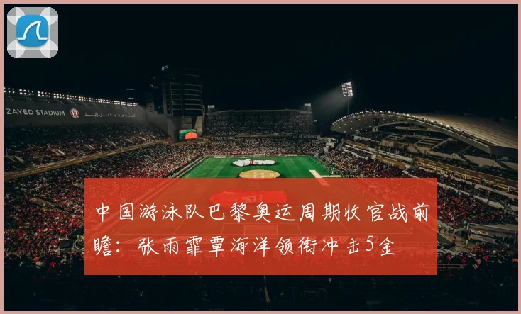 中国游泳队巴黎奥运周期收官战前瞻:张雨霏覃海洋领衔冲击5金