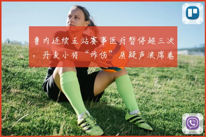 鲁内连续五站赛事医疗暂停超三次,丹麦小将“诈伤”质疑声浪席卷更衣室