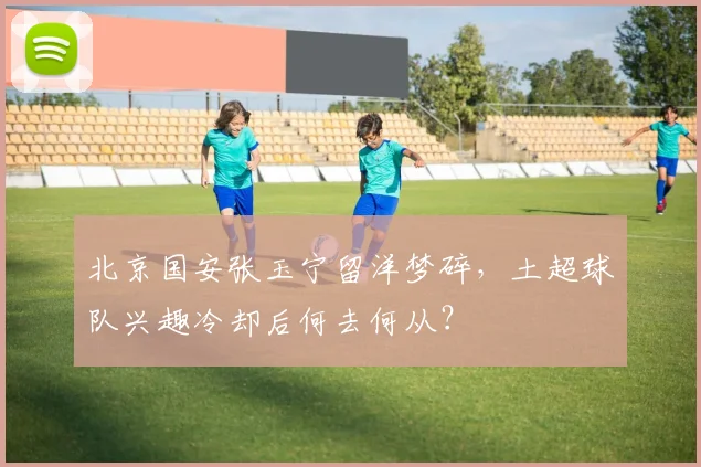 北京国安张玉宁留洋梦碎，土超球队兴趣冷却后何去何从？