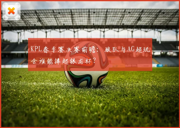 KPL春季赛决赛前瞻:狼队与AG超玩会谁能捧起银龙杯?