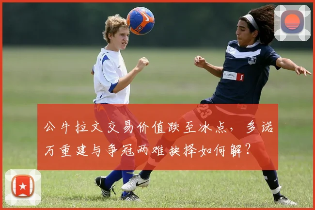 公牛拉文交易价值跌至冰点，多诺万重建与争冠两难抉择如何解？