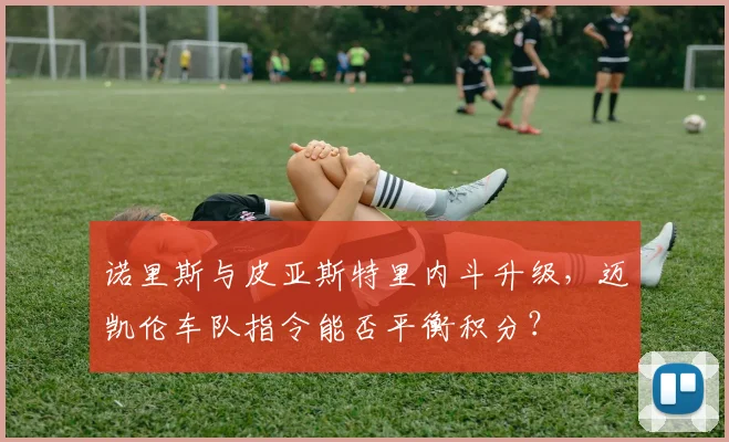 诺里斯与皮亚斯特里内斗升级，迈凯伦车队指令能否平衡积分？