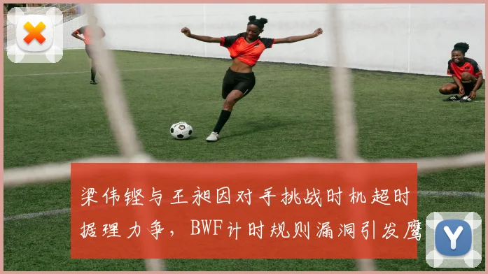 梁伟铿与王昶因对手挑战时机超时据理力争,BWF计时规则漏洞引发鹰眼权限下放讨论