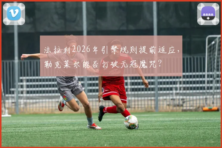 法拉利2026年引擎规则提前适应,勒克莱尔能否打破无冠魔咒?