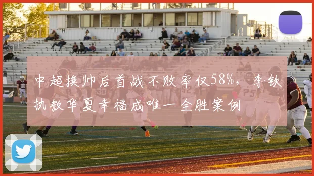 中超换帅后首战不败率仅58%，李铁执教华夏幸福成唯一全胜案例