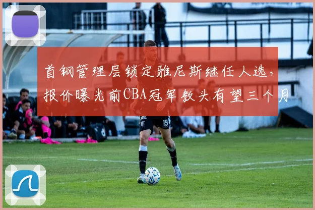 首钢管理层锁定雅尼斯继任人选,报价曝光前CBA冠军教头有望三个月内空降北京