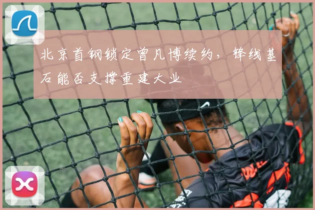 北京首钢锁定曾凡博续约,锋线基石能否支撑重建大业