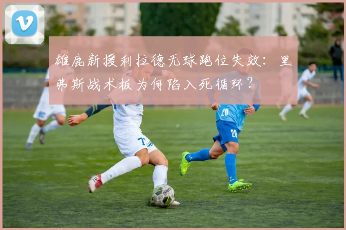 雄鹿新援利拉德无球跑位失效：里弗斯战术板为何陷入死循环？